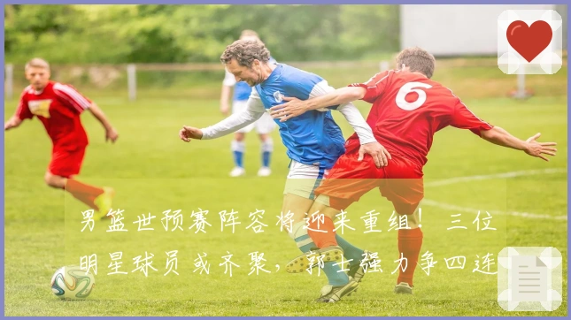 男篮世预赛阵容将迎来重组！三位明星球员或齐聚，郭士强力争四连胜