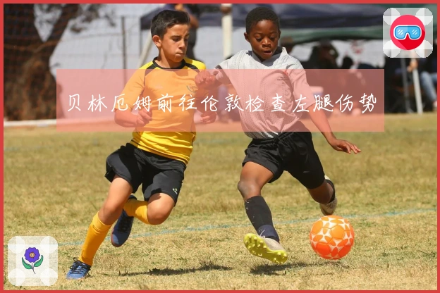 贝林厄姆前往伦敦检查左腿伤势