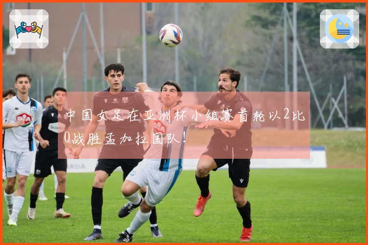中国女足在亚洲杯小组赛首轮以2比0战胜孟加拉国队！