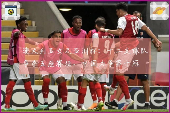 澳大利亚女足亚洲杯：十二支球队争夺五座赛场，中国力争第十冠