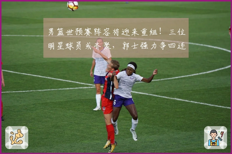 男篮世预赛阵容将迎来重组！三位明星球员或齐聚，郭士强力争四连胜