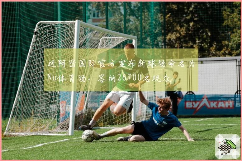 迈阿密国际官方宣布新球场命名为Nu体育场，容纳26700名观众