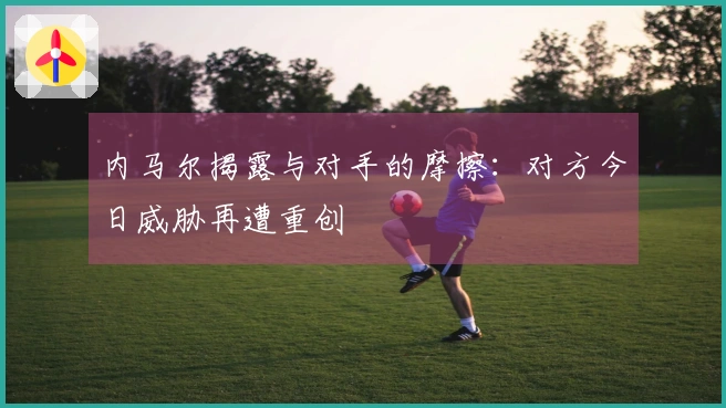 内马尔揭露与对手的摩擦：对方今日威胁再遭重创