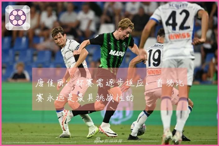 唐佳丽：杯赛需逐步适应，首场比赛永远是最具挑战性的