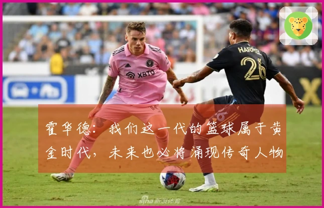 霍华德：我们这一代的篮球属于黄金时代，未来也必将涌现传奇人物