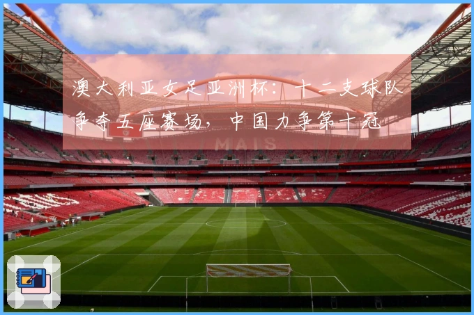 澳大利亚女足亚洲杯：十二支球队争夺五座赛场，中国力争第十冠