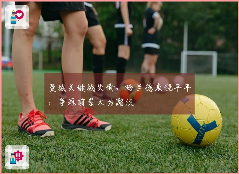 曼城关键战失衡，哈兰德表现平平，争冠前景大为黯淡